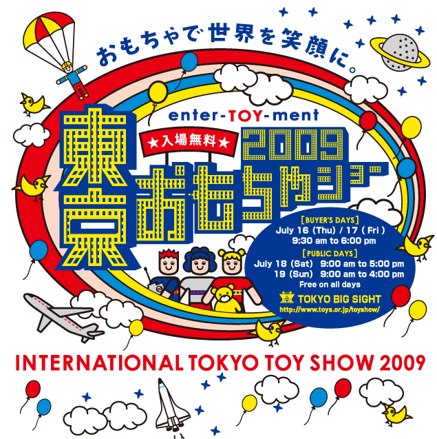 INTERNATIONAL TOKYO TOY SHOW 2009 [BUYERfS@DAYS]July 16iThuj/ 17i Fri j9:30 am to 6:00 pm [Public Days ] July 18iSatj9:00 am to 5:00 pmAJuly 19iSunj   9:00 am to 4:00 pmiFree on all daysjat TOKYO BIG SIGHT