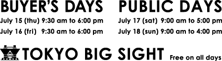 BUYER'S DAYS July15(thu) 9:30am to 6:00pm July16(fri) 9:30am to 6:00pm PUBLIC DAYS July17(thu) 9:00am to 5:00pm July18(thu) 9:00am to 4:00pm TOKYO BIG SIGHT Free on all days