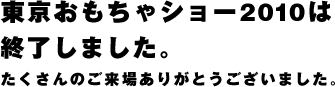 東京おもちゃショー2010は終了しました。たくさんのご来場ありがとうございました。