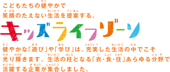 こどもたちの健やかで笑顔のたえない生活を提案する「キッズライフゾーン」。健やかな「遊び」や「学び」は、充実した生活の中でこそ光り輝きます。生活の柱となる「衣・食・住」あらゆる分野で活躍する企業が集合しました。