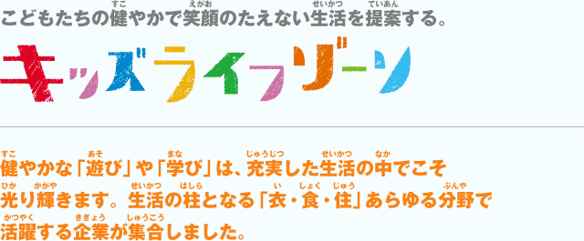 こどもたちの健やかで笑顔のたえない生活を提案する。キッズライフゾーン　健やかな「遊び」や「学び」は、充実した生活の中でこそ光り輝きます。生活の柱となる「衣・食・住」あらゆる分野で活躍する企業が集合しました。