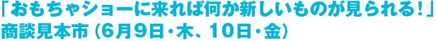 「おもちゃショーに来れば何か新しいものが見られる！」商談見本市（6月9日・木、10日・金）