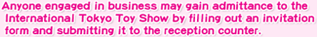 Anyone engaged in business may gain admittance to the International Tokyo Toy Show by filling out an invitation form and submitting it to the reception counter.