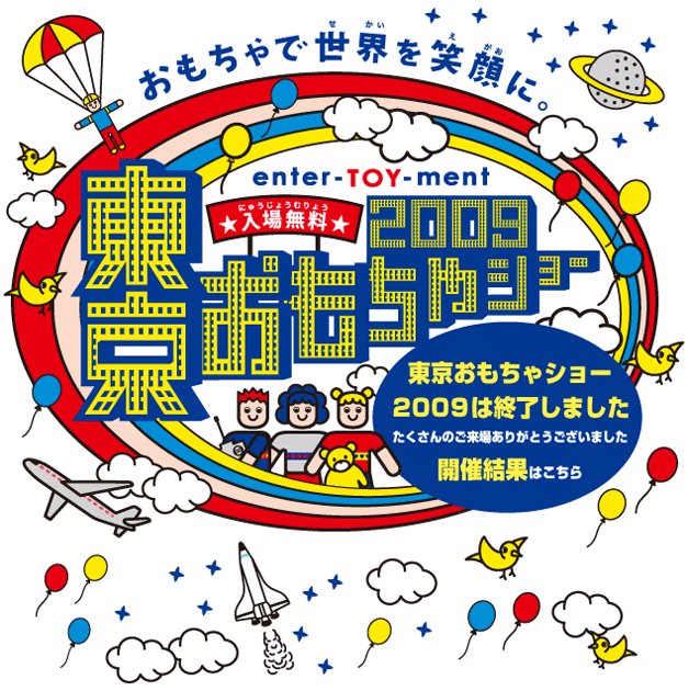 おもちゃで世界を笑顔に　enter-TOY-ment 東京おもちゃショー2009　[BUYER'S　DAYS　商談見本市]　7/16（木）・17（金）　9：30〜18：00　[PUBLIC　DAYS　一般公開（入場無料）]　7/18（土）9：00〜17：00　19（日）9：00〜16：00　東京ビックサイト