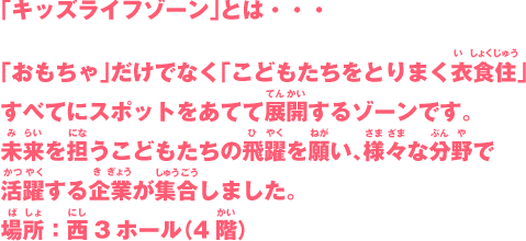 「キッズライフゾーン」とは・・・「おもちゃ」だけでなく「こどもたちをとりまく衣食住」すべてにスポットをあてて展開するゾーンです。未来を担うこどもたちの飛躍を願い、様々な分野で活躍する企業が集合しました。場所：西3ホール（4階）